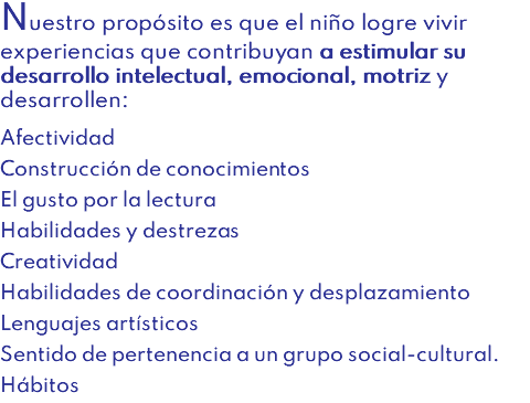 Nuestro propósito es que el niño logre vivir experiencias que contribuyan a estimular su desarrollo intelectual, emocional, motriz y desarrollen: Afectividad Construcción de conocimientos El gusto por la lectura Habilidades y destrezas Creatividad Habilidades de coordinación y desplazamiento Lenguajes artísticos Sentido de pertenencia a un grupo social-cultural. Hábitos
